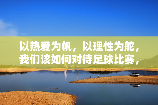 以热爱为帆，以理性为舵，我们该如何对待足球比赛，以热爱为帆，理性为舵，足球比赛的平衡之道