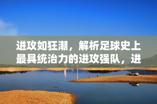 进攻如狂潮，解析足球史上最具统治力的进攻强队，进攻如狂潮，足球史上最具统治力的进攻强队