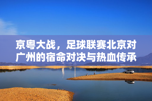 京粤大战，足球联赛北京对广州的宿命对决与热血传承，京粤大战，宿命对决与热血传承
