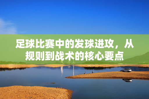 足球比赛中的发球进攻，从规则到战术的核心要点