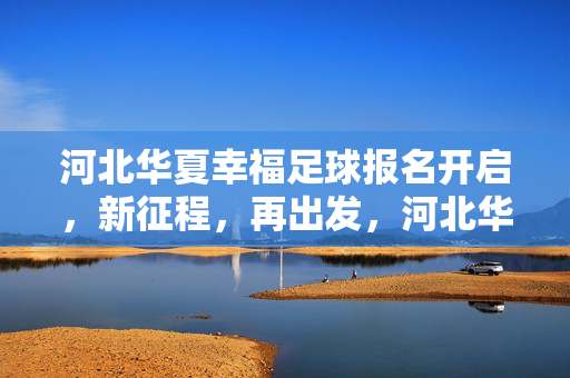 河北华夏幸福足球报名开启，新征程，再出发，河北华夏幸福足球报名开启，新征程，再出发