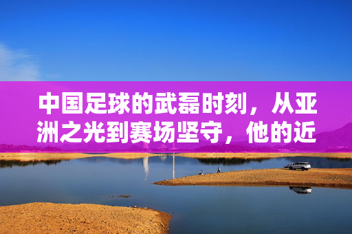 中国足球的武磊时刻，从亚洲之光到赛场坚守，他的近况与坚守，武磊，亚洲之光的赛场坚守