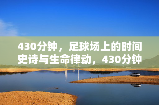 430分钟,足球场上的时间史诗与生命律动,430分钟,足球场上的时间史诗与生命律动