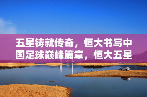 五星铸就传奇，恒大书写中国足球巅峰篇章，恒大五星铸就中国足球巅峰传奇