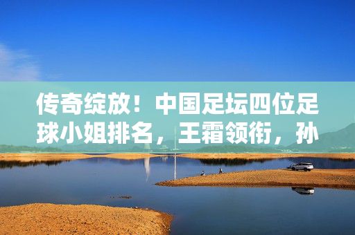 传奇绽放!中国足坛四位足球小姐排名,王霜领衔,孙雯地位无可撼动?