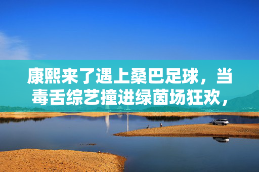 康熙来了遇上桑巴足球,当毒舌综艺撞进绿茵场狂欢,康熙遇上桑巴足球,毒舌综艺的绿茵狂欢