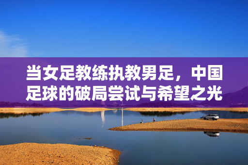 当女足教练执教男足，中国足球的破局尝试与希望之光，女足教练执教男足，中国足球的破局与希望