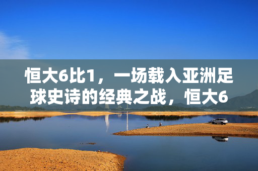 恒大6比1，一场载入亚洲足球史诗的经典之战，恒大6比1，载入亚洲足球史诗的经典之战