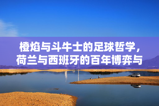 橙焰与斗牛士的足球哲学，荷兰与西班牙的百年博弈与传承，橙焰与斗牛士，百年足球哲学的对弈与传承