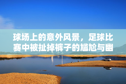 球场上的意外风景，足球比赛中被扯掉裤子的尴尬与幽默，球场意外风景，足球比赛中裤子被扯掉的尴尬与幽默