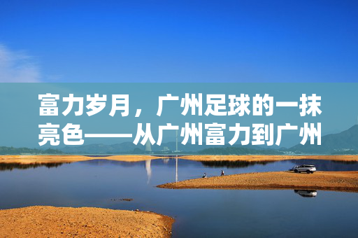 富力岁月，广州足球的一抹亮色——从广州富力到广州城的时代印记，从富力到广州城，广州足球的时代印记
