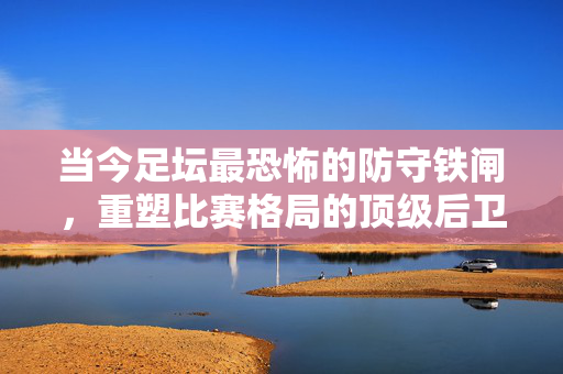当今足坛最恐怖的防守铁闸,重塑比赛格局的顶级后卫,当今足坛恐怖防守铁闸,重塑比赛格局的顶级后卫