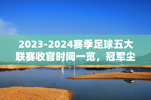 2023-2024赛季足球五大联赛收官时间一览,冠军尘埃落定,转会窗口开启,2023-2024赛季足球五大联赛收官,冠军尘埃落定,转会窗口开启