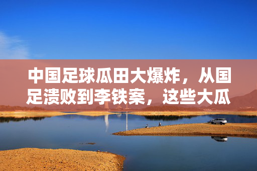 中国足球瓜田大爆炸，从国足溃败到李铁案，这些大瓜为何年年有？中国足球瓜田大爆炸，从溃败到李铁案，为何年年有瓜？