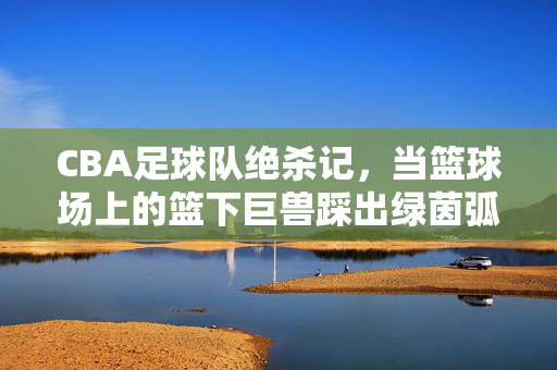 CBA足球队绝杀记，当篮球场上的篮下巨兽踩出绿茵弧线，篮下巨兽踩出绿茵绝杀弧线