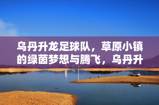 乌丹升龙足球队，草原小镇的绿茵梦想与腾飞，乌丹升龙足球队，草原小镇的绿茵梦想与腾飞