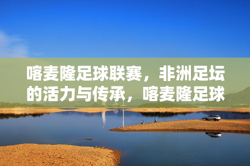 喀麦隆足球联赛,非洲足坛的活力与传承,喀麦隆足球联赛,非洲足坛的活力与传承