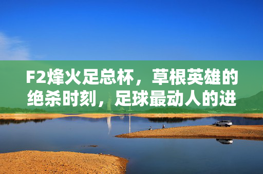F2烽火足总杯,草根英雄的绝杀时刻,足球最动人的进球诗篇,F2烽火足总杯,草根英雄的绝杀诗篇
