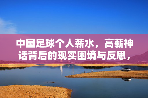 中国足球个人薪水，高薪神话背后的现实困境与反思，中国足球高薪神话，现实困境与深层反思