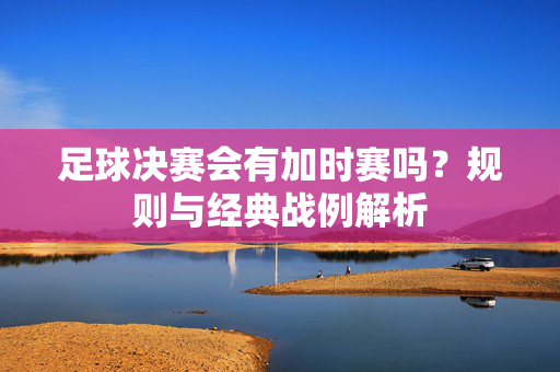 足球决赛会有加时赛吗？规则与经典战例解析