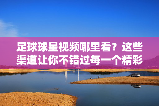 足球球星视频哪里看？这些渠道让你不错过每一个精彩瞬间，足球球星视频观看渠道，不错过每一个精彩瞬间