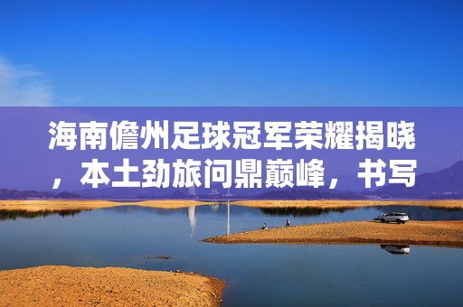 海南儋州足球冠军荣耀揭晓，本土劲旅问鼎巅峰，书写足球新篇，海南儋州本土劲旅问鼎足球冠军，书写新篇
