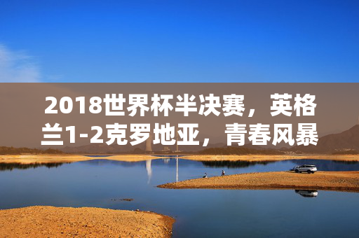 2018世界杯半决赛，英格兰1-2克罗地亚，青春风暴撞上格子军团的韧性，2018世界杯半决赛，青春风暴撞上格子军团韧性，克罗地亚2-1胜出