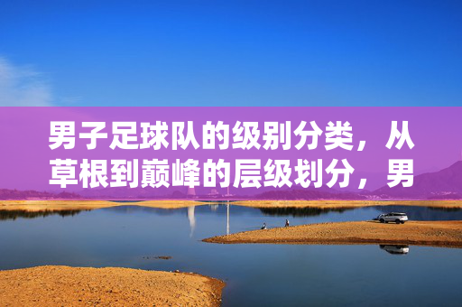 男子足球队的级别分类，从草根到巅峰的层级划分，男子足球队层级，从草根到巅峰的级别划分