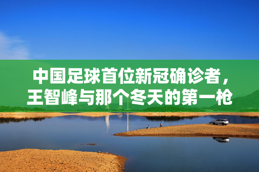 中国足球首位新冠确诊者，王智峰与那个冬天的第一枪，中国足球首位新冠确诊者王智峰，那个冬天的第一枪