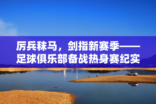 厉兵秣马,剑指新赛季——足球俱乐部备战热身赛纪实,厉兵秣马剑指新赛季,足球俱乐部备战热身赛