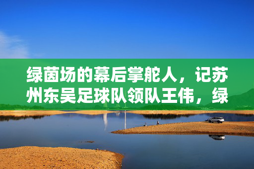 绿茵场的幕后掌舵人，记苏州东吴足球队领队王伟，绿茵场幕后掌舵人，苏州东吴领队王伟