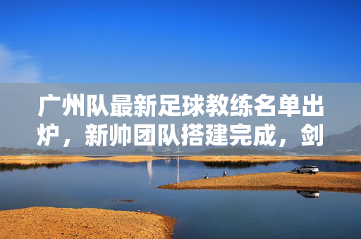 广州队最新足球教练名单出炉，新帅团队搭建完成，剑指新赛季重生，广州队新帅团队搭建完成 剑指新赛季重生