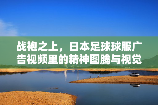 战袍之上，日本足球球服广告视频里的精神图腾与视觉诗学，日本足球球服广告，战袍之上的精神图腾与视觉诗学