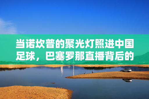 当诺坎普的聚光灯照进中国足球,巴塞罗那直播背后的机遇与突围,诺坎普直播照亮中国足球,机遇与突围