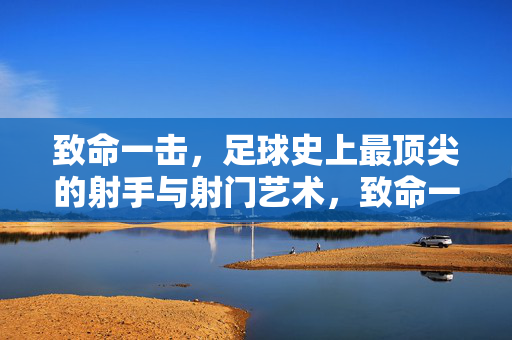 致命一击，足球史上最顶尖的射手与射门艺术，致命一击，足球顶尖射手与射门艺术