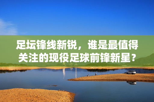 足坛锋线新锐，谁是最值得关注的现役足球前锋新星？最值得关注的现役足坛锋线新星