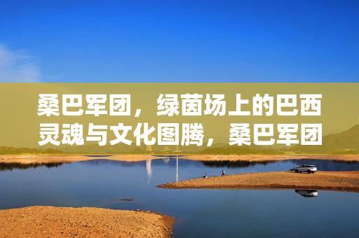 桑巴军团，绿茵场上的巴西灵魂与文化图腾，桑巴军团，绿茵场上的巴西灵魂图腾