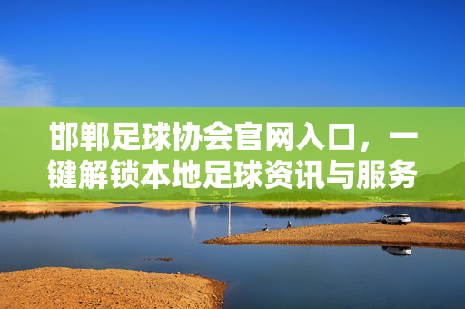 邯郸足球协会官网入口，一键解锁本地足球资讯与服务平台，邯郸足球协会官网，一键解锁本地足球资讯与服务平台