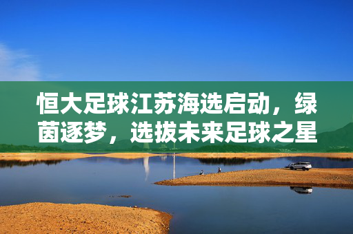 恒大足球江苏海选启动，绿茵逐梦，选拔未来足球之星，恒大足球江苏海选启动，绿茵逐梦，选拔未来之星