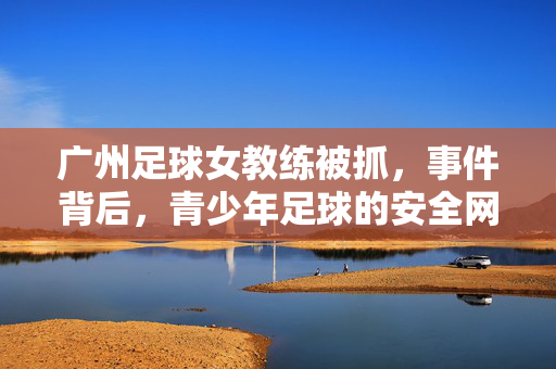 广州足球女教练被抓，事件背后，青少年足球的安全网亟待加固，广州足球女教练被抓，青少年足球安全网亟待加固