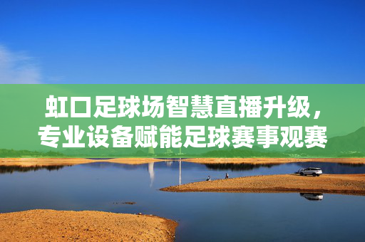 虹口足球场智慧直播升级，专业设备赋能足球赛事观赛新体验，虹口足球场智慧直播升级 专业设备赋能赛事观赛新体验
