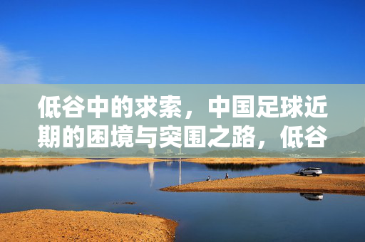低谷中的求索，中国足球近期的困境与突围之路，低谷求索，中国足球的困境与突围