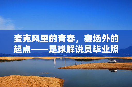 麦克风里的青春，赛场外的起点——足球解说员毕业照背后的热血与梦想，足球解说员毕业照，青春热血，梦想起航