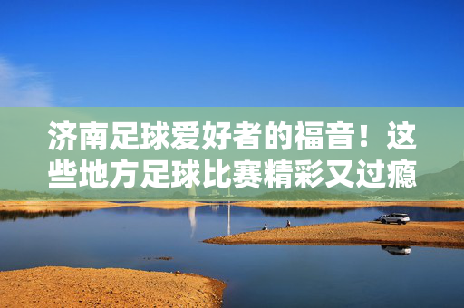 济南足球爱好者的福音！这些地方足球比赛精彩又过瘾，济南足球爱好者必看！这些地方比赛精彩又过瘾
