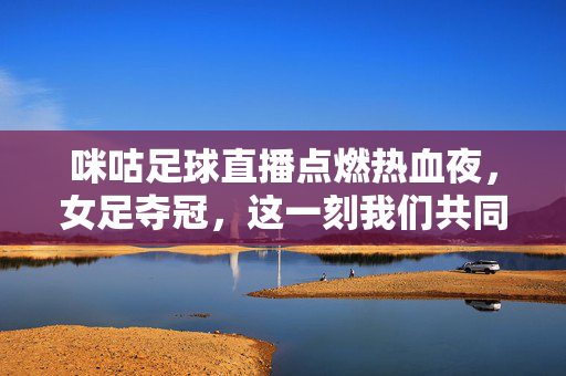 咪咕足球直播点燃热血夜，女足夺冠，这一刻我们共同见证！咪咕直播燃情夜，女足夺冠荣耀见证！