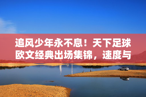 追风少年永不息！天下足球欧文经典出场集锦，速度与传奇的永恒回响，追风少年欧文，经典出场的速度与永恒传奇