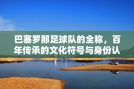 巴塞罗那足球队的全称，百年传承的文化符号与身份认同