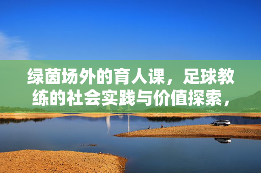 绿茵场外的育人课，足球教练的社会实践与价值探索，绿茵场外育人课，足球教练的社会实践与价值探索