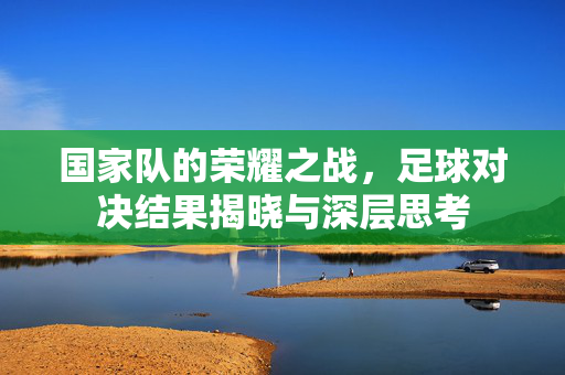 国家队的荣耀之战，足球对决结果揭晓与深层思考