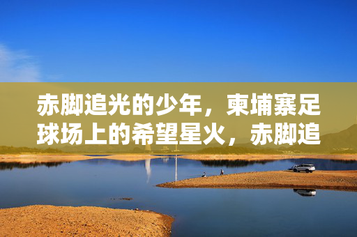 赤脚追光的少年，柬埔寨足球场上的希望星火，赤脚追光，柬埔寨足球场的希望星火